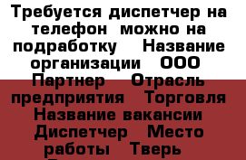 Требуется диспетчер на телефон, можно на подработку. › Название организации ­ ООО “Партнер“ › Отрасль предприятия ­ Торговля › Название вакансии ­ Диспетчер › Место работы ­ Тверь › Возраст от ­ 18 - Тверская обл., Тверь г. Работа » Вакансии   . Тверская обл.,Тверь г.